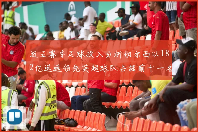近五赛季足球投入分析切尔西以182亿遥遥领先英超球队占据前十一名