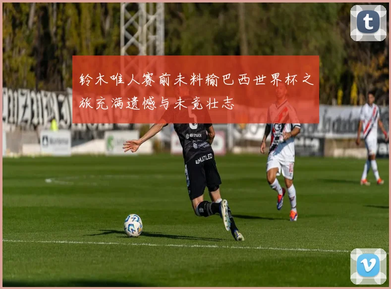 铃木唯人赛前未料输巴西世界杯之旅充满遗憾与未竟壮志