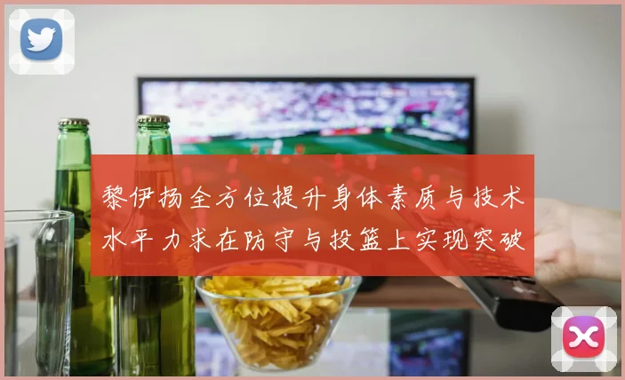 黎伊扬全方位提升身体素质与技术水平力求在防守与投篮上实现突破