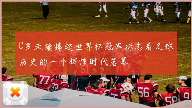 C罗未能捧起世界杯冠军标志着足球历史的一个辉煌时代落幕