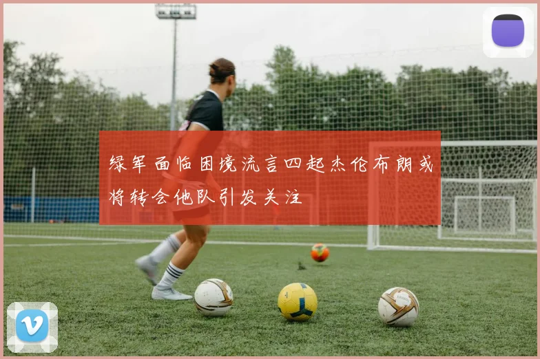 绿军面临困境流言四起杰伦布朗或将转会他队引发关注