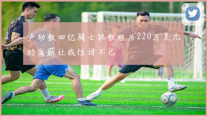 卢助教回忆骑士执教经历220万美元的高薪让我惊讶不已