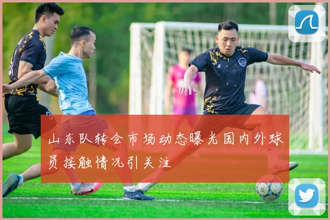山东队转会市场动态曝光国内外球员接触情况引关注