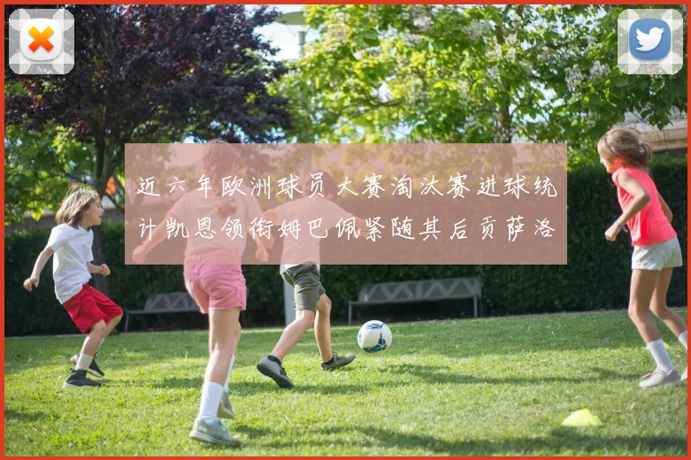 近六年欧洲球员大赛淘汰赛进球统计凯恩领衔姆巴佩紧随其后贡萨洛表现不俗