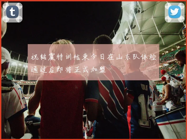 祝铭震特训结束今日在山东队体检通过后即将正式加盟