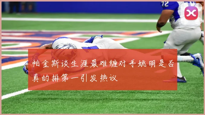帕金斯谈生涯最难缠对手姚明是否真的排第一引发热议