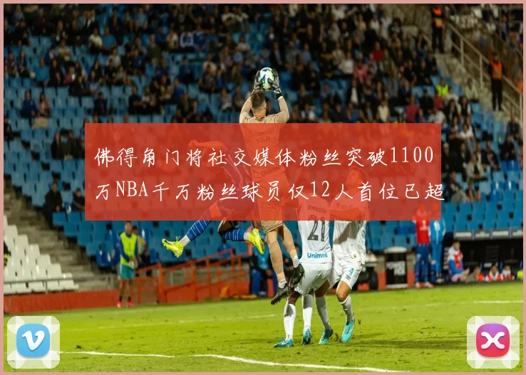 佛得角门将社交媒体粉丝突破1100万NBA千万粉丝球员仅12人首位已超亿