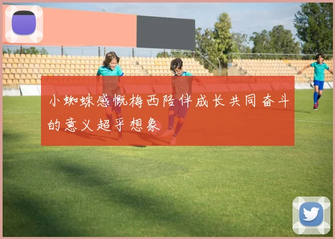 小蜘蛛感慨梅西陪伴成长共同奋斗的意义超乎想象