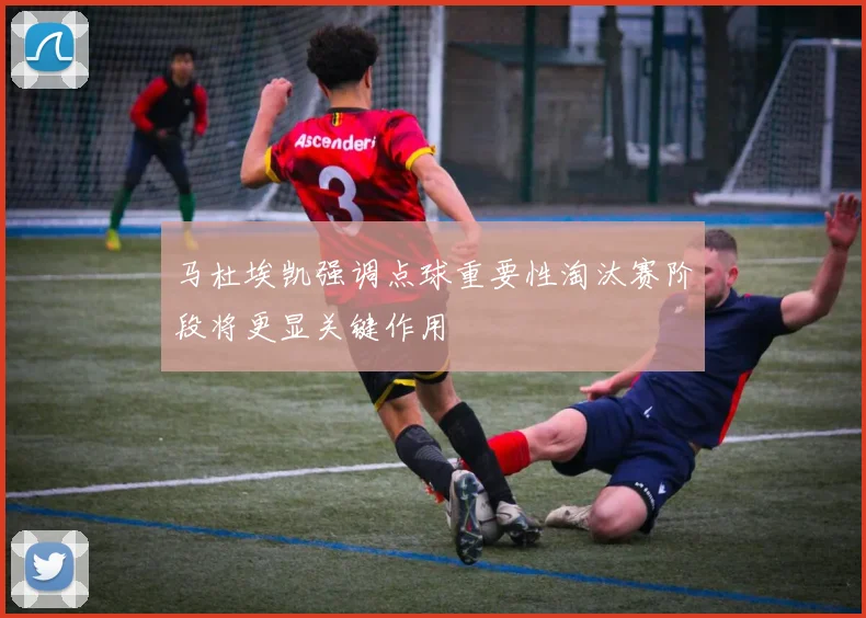 马杜埃凯强调点球重要性淘汰赛阶段将更显关键作用