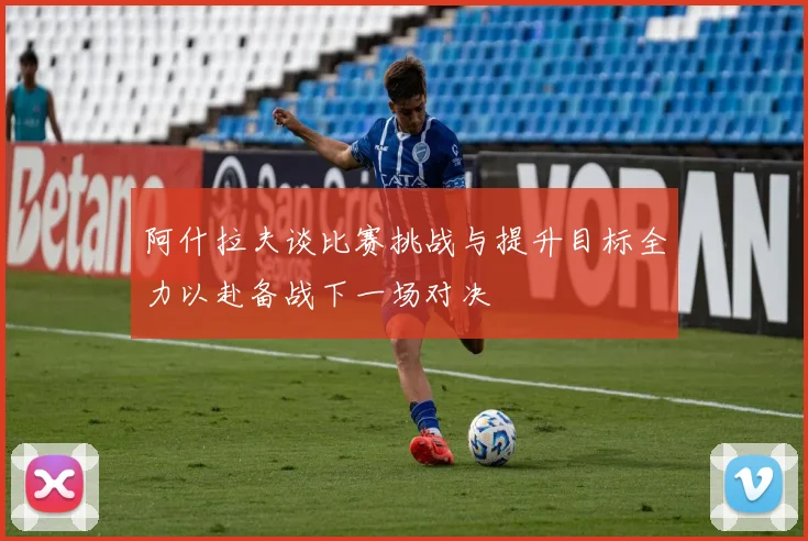 阿什拉夫谈比赛挑战与提升目标全力以赴备战下一场对决
