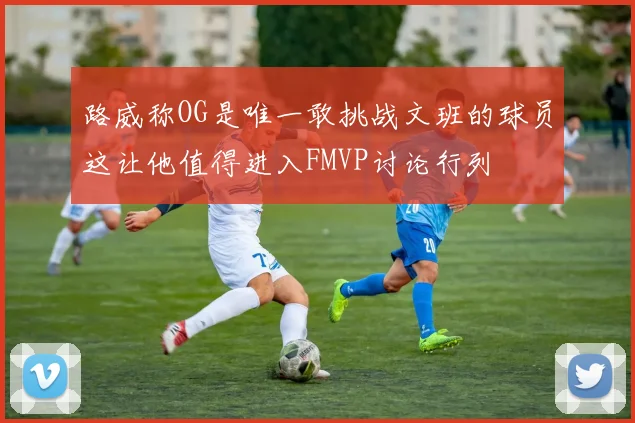 路威称OG是唯一敢挑战文班的球员这让他值得进入FMVP讨论行列