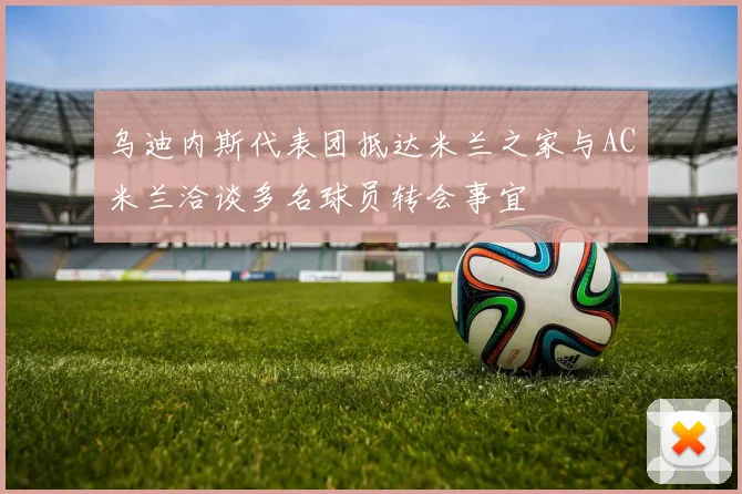 乌迪内斯代表团抵达米兰之家与AC米兰洽谈多名球员转会事宜
