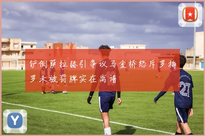 铲倒萨拉赫引争议马金桥怒斥罗梅罗未被罚牌实在离谱