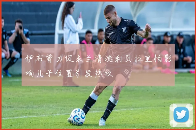 伊布曾力促米兰清洗利贝拉里怕影响儿子位置引发热议