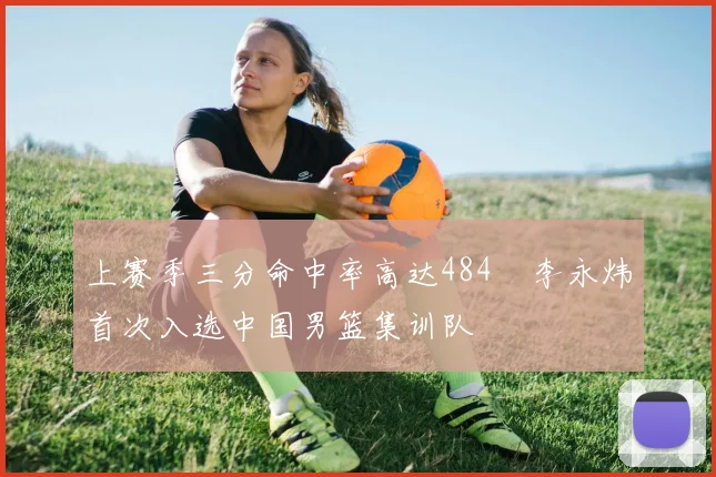 上赛季三分命中率高达484偰李永炜首次入选中国男篮集训队